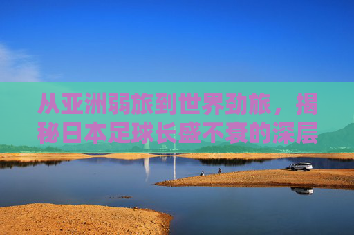 从亚洲弱旅到世界劲旅,揭秘日本足球长盛不衰的深层逻辑