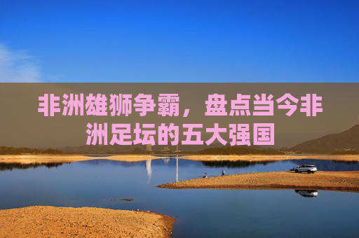 非洲雄狮争霸,盘点当今非洲足坛的五大强国