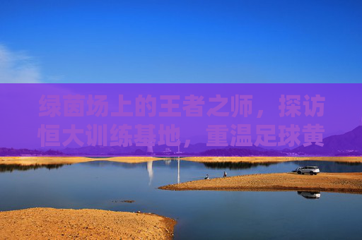 绿茵场上的王者之师，探访恒大训练基地，重温足球黄金时代