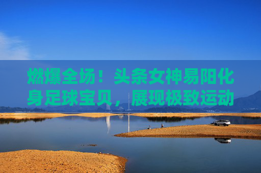 燃爆全场!头条女神易阳化身足球宝贝,展现极致运动魅力
