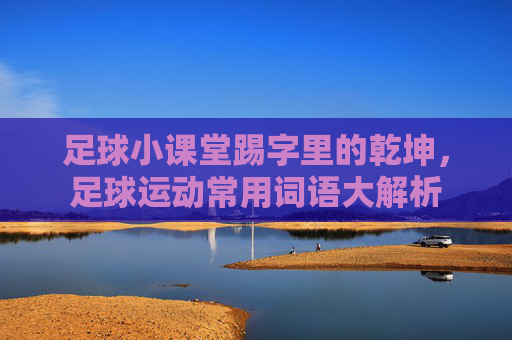 足球小课堂踢字里的乾坤,足球运动常用词语大解析