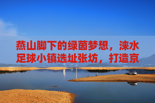 燕山脚下的绿茵梦想，涞水足球小镇选址张坊，打造京津冀足球新地标