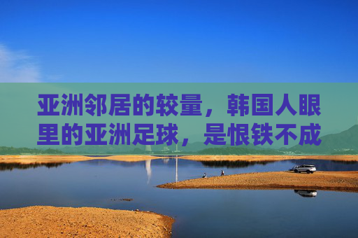 亚洲邻居的较量,韩国人眼里的亚洲足球,是恨铁不成钢还是死敌?