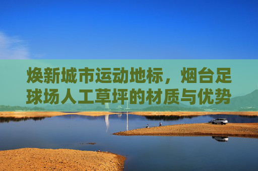 焕新城市运动地标，烟台足球场人工草坪的材质与优势深度解析