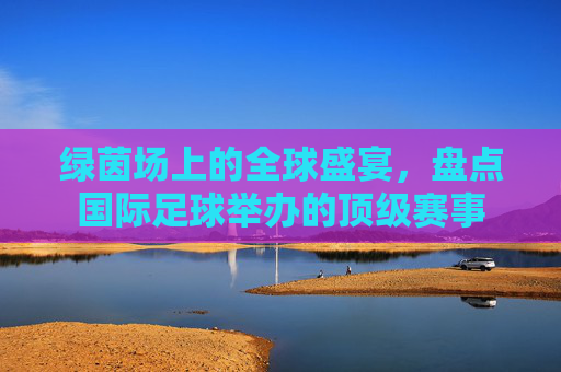 绿茵场上的全球盛宴,盘点国际足球举办的顶级赛事