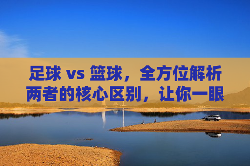 足球 vs 篮球，全方位解析两者的核心区别，让你一眼看穿