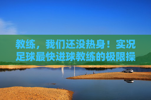 教练，我们还没热身！实况足球最快进球教练的极限操作