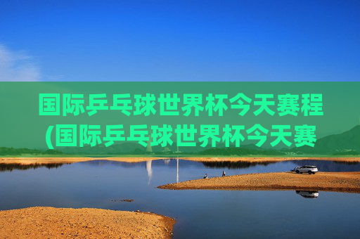 国际乒乓球世界杯今天赛程(国际乒乓球世界杯今天赛程表)