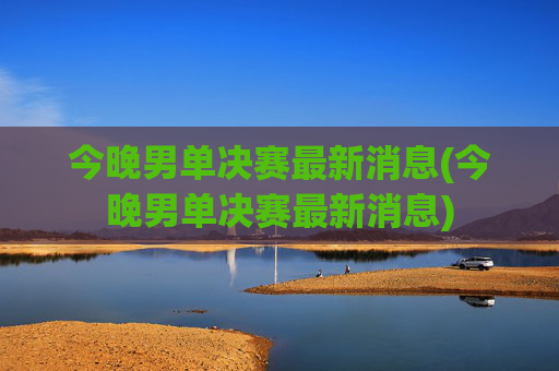 今晚男单决赛最新消息(今晚男单决赛最新消息)