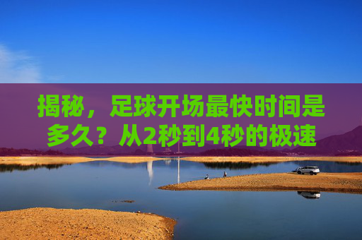 揭秘，足球开场最快时间是多久？从2秒到4秒的极速破门