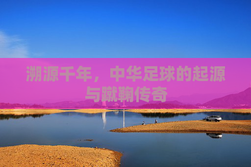 溯源千年，中华足球的起源与蹴鞠传奇