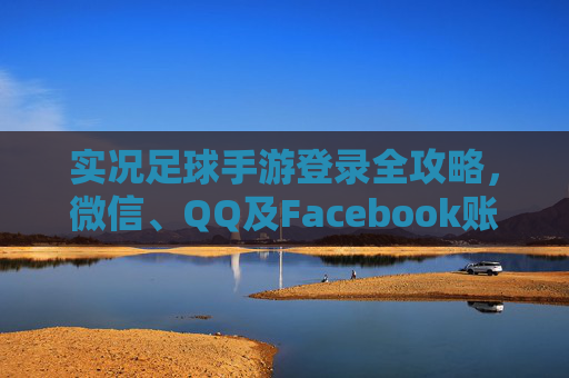 实况足球手游登录全攻略,微信、QQ及Facebook账号绑定教程