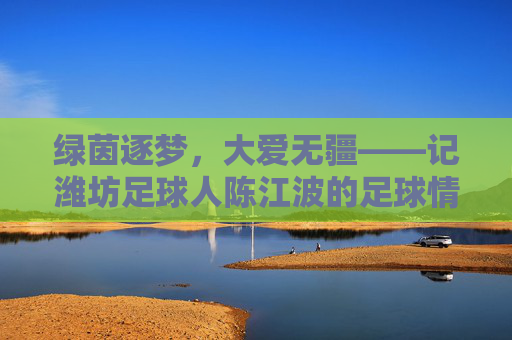 绿茵逐梦,大爱无疆——记潍坊足球人陈江波的足球情怀与担当