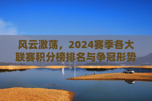 风云激荡,2024赛季各大联赛积分榜排名与争冠形势深度解析