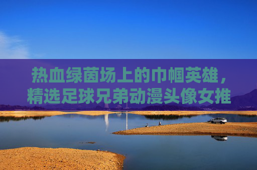 热血绿茵场上的巾帼英雄,精选足球兄弟动漫头像女推荐