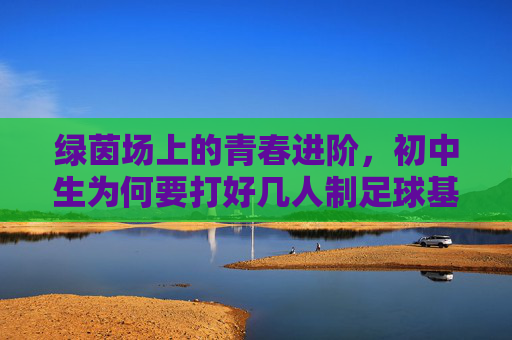 绿茵场上的青春进阶,初中生为何要打好几人制足球基础