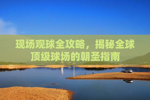 现场观球全攻略,揭秘全球顶级球场的朝圣指南