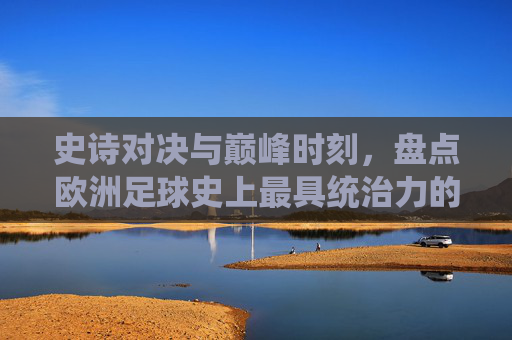 史诗对决与巅峰时刻,盘点欧洲足球史上最具统治力的三人组合
