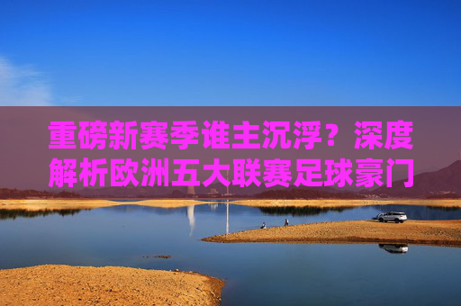 重磅新赛季谁主沉浮?深度解析欧洲五大联赛足球豪门最新阵容