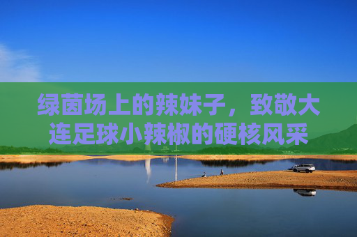 绿茵场上的辣妹子，致敬大连足球小辣椒的硬核风采