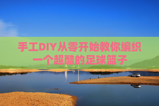 手工DIY从零开始教你编织一个超酷的足球篮子