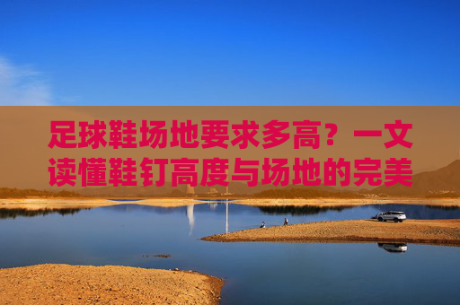 足球鞋场地要求多高?一文读懂鞋钉高度与场地的完美匹配