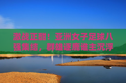 激战正酣!亚洲女子足球八强集结,群雄逐鹿谁主沉浮