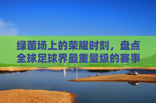 绿茵场上的荣耀时刻,盘点全球足球界最重量级的赛事