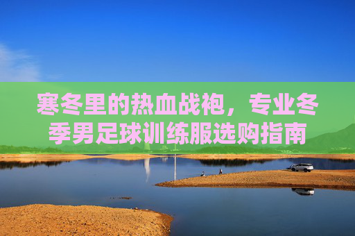 寒冬里的热血战袍,专业冬季男足球训练服选购指南