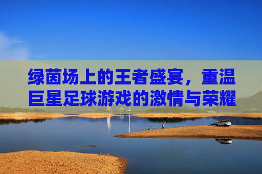 绿茵场上的王者盛宴,重温巨星足球游戏的激情与荣耀