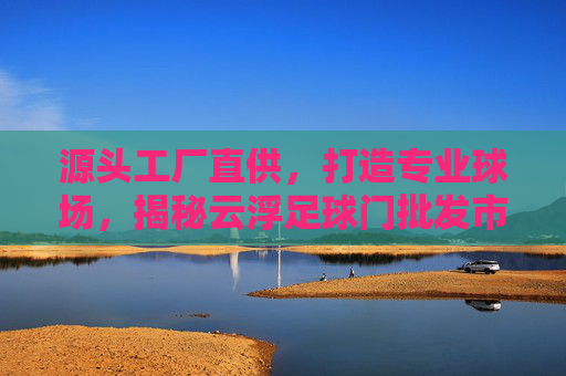 源头工厂直供，打造专业球场，揭秘云浮足球门批发市场的优势