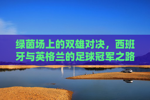 绿茵场上的双雄对决，西班牙与英格兰的足球冠军之路
