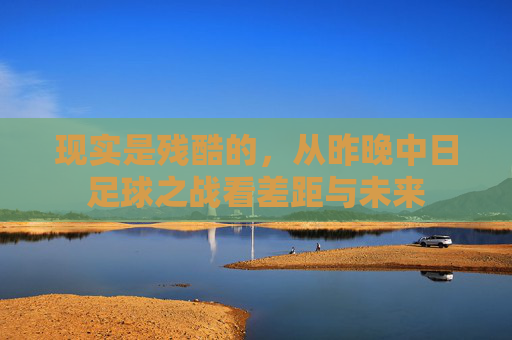 现实是残酷的,从昨晚中日足球之战看差距与未来
