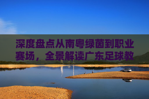 深度盘点从南粤绿茵到职业赛场，全景解读广东足球教练精英名单