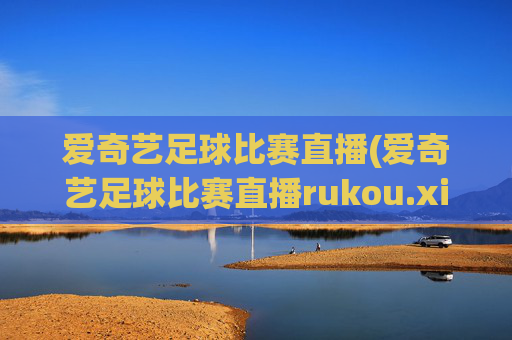 爱奇艺足球比赛直播(爱奇艺足球比赛直播rukou.xinyemian.中国)
