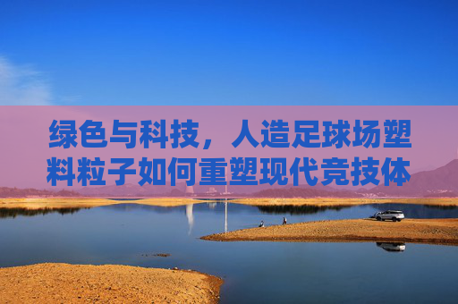 绿色与科技，人造足球场塑料粒子如何重塑现代竞技体验