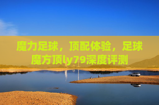 魔力足球，顶配体验，足球魔方顶ly79深度评测
