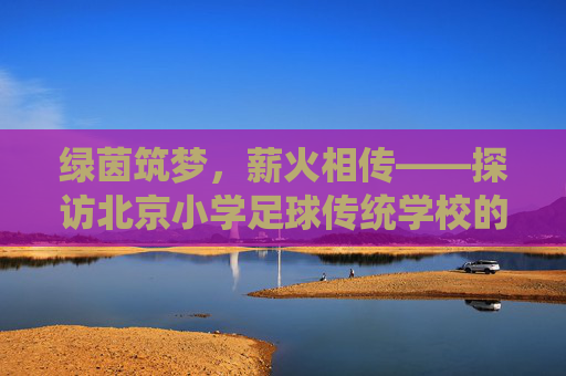 绿茵筑梦,薪火相传——探访北京小学足球传统学校的蓬勃生机