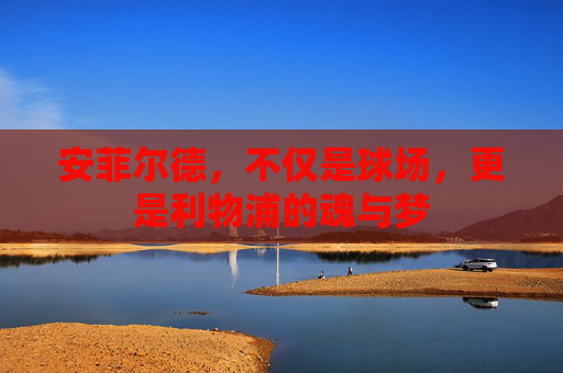 安菲尔德,不仅是球场,更是利物浦的魂与梦