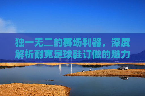 独一无二的赛场利器,深度解析耐克足球鞋订做的魅力与优势