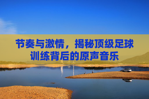 节奏与激情，揭秘顶级足球训练背后的原声音乐