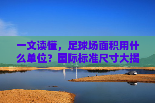 一文读懂，足球场面积用什么单位？国际标准尺寸大揭秘