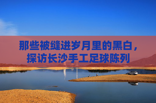 那些被缝进岁月里的黑白,探访长沙手工足球陈列