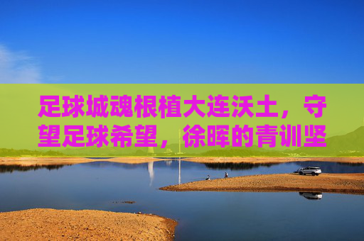 足球城魂根植大连沃土，守望足球希望，徐晖的青训坚守与突围