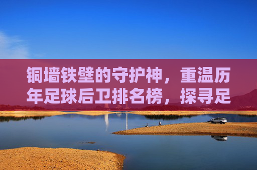 铜墙铁壁的守护神,重温历年足球后卫排名榜,探寻足坛防线的传奇历史