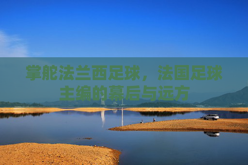 掌舵法兰西足球,法国足球主编的幕后与远方