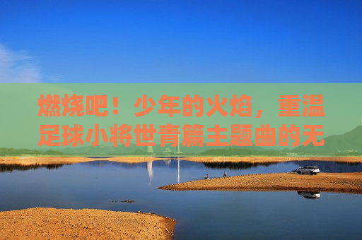 燃烧吧!少年的火焰,重温足球小将世青篇主题曲的无限热血