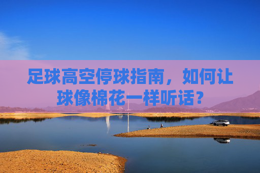 足球高空停球指南,如何让球像棉花一样听话?
