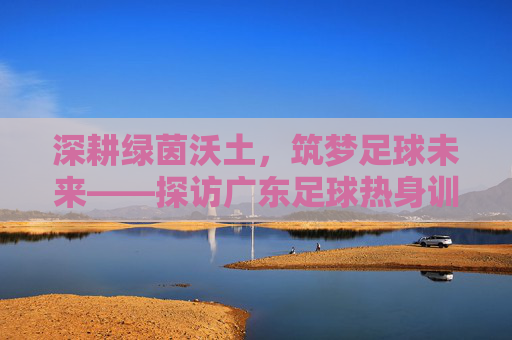 深耕绿茵沃土，筑梦足球未来——探访广东足球热身训练基地