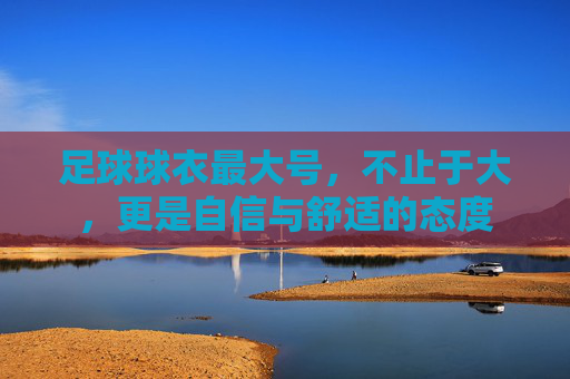 足球球衣最大号,不止于大,更是自信与舒适的态度